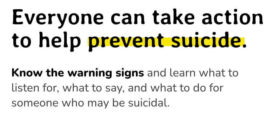 Everyone can take action to help prevent suicide. Know the warning signs and learn what to listen for, what to say, and what to do for someone who may be suicidal.